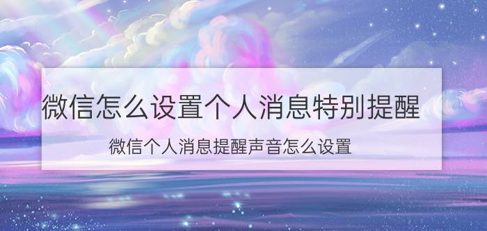 微信怎么设置个人消息特别提醒 微信个人消息提醒声音怎么设置？